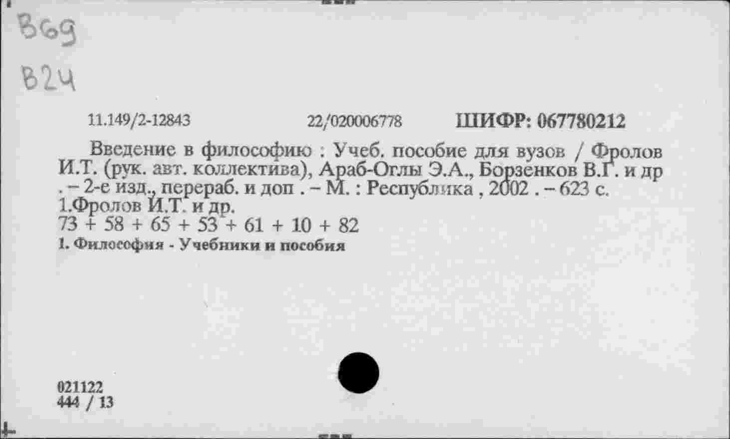 ﻿
11.149/2-12843	22/020006778 ШИФР: 067780212
Введение в философию . Учеб, пособие для вузов / Фролов И.Т. (рук. авт. коллектива), Араб-Оглы Э.А., Борзенков В.Г. и др . - 2-е изд., перераб. и доп . - М.: Республика , 2002 . - 623 с.
1 .Фролов И.Т. и до.
73 + 58 + 65 + 53 + 61 + 10 + 82
1. Философия - Учебники и пособия
021122
444 / 13